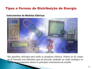 34
Instrumentos de Medidas Elétricas
São aparelhos utilizados para medir as grandezas elétricas. Podem ser de campo
ou de bancada com diferentes grau de precisão, podendo ser ainda analógico ou
digital. Apresentaremos abaixo os principais instrumentos de medida.
 