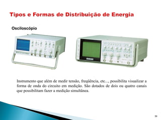 39
Osciloscópio
Instrumento que além de medir tensão, freqüência, etc..., possibilita visualizar a
forma de onda do circuito em medição. São dotados de dois ou quatro canais
que possibilitam fazer a medição simultânea.
 