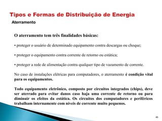 46
Aterramento
O aterramento tem três finalidades básicas:
• proteger o usuário de determinado equipamento contra descargas ou choque;
• proteger o equipamento contra corrente de retorno ou estática;
• proteger a rede de alimentação contra qualquer tipo de vazamento de corrente.
No caso de instalações elétricas para computadores, o aterramento é condição vital
para os equipamentos.
Todo equipamento eletrônico, composto por circuitos integrados (chips), deve
ser aterrado para evitar danos caso haja uma corrente de retorno ou para
diminuir os efeitos da estática. Os circuitos dos computadores e periféricos
trabalham internamente com níveis de corrente muito pequenos.
 