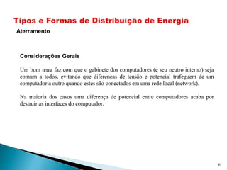 47
Aterramento
Considerações Gerais
Um bom terra faz com que o gabinete dos computadores (e seu neutro interno) seja
comum a todos, evitando que diferenças de tensão e potencial trafeguem de um
computador a outro quando estes são conectados em uma rede local (network).
Na maioria dos casos uma diferença de potencial entre computadores acaba por
destruir as interfaces do computador.
 