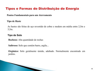 49
Pontos Fundamentais para um Aterramento
Tipo de Haste
As hastes são feitas de aço revestido de cobre e medem em média entre 2,5m e
3,5m.
Tipo de Solo
Rochoso: Alta quantidade de rochas
Saibroso: Solo que contém barro, argila...
Orgânico: Solo geralmente úmido, adubado. Normalmente encontrado em
jardins.
 