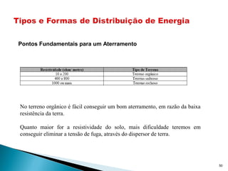 50
No terreno orgânico é fácil conseguir um bom aterramento, em razão da baixa
resistência da terra.
Quanto maior for a resistividade do solo, mais dificuldade teremos em
conseguir eliminar a tensão de fuga, através do dispersor de terra.
Pontos Fundamentais para um Aterramento
 