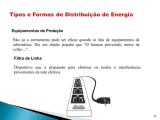 56
Equipamentos de Proteção
Não só o aterramento pode ser eficaz quando se fala de equipamentos de
informática. Diz um ditado popular que “O homem prevenido, morre de
velho ...”.
Filtro de Linha
Dispositivo que é preparado para eliminar os ruídos e interferências
provenientes da rede elétrica.
 