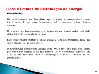 57
Estabilizador
Os estabilizadores são dispositivos que protegem os computadores contra
interferências elétricas, picos de tensão na rede, transientes e ruídos elétricos
diversos.
O princípio de funcionamento é a junção de um transformador controlado
eletronicamente com um filtro de linha.
Esse transformador mantém a tensão estável e livre dos problemas, desde que
sejam alterações de pequena ordem.
O Estabilizador permite uma variação entre 10% e 15% tanto para cima quanto
para baixo. Por exemplo se sua rede fornece 100v o estabilizador “suportará” até
115v ou até 85v. Para melhores informações consulte o manual do seu
estabilizador.
 