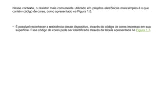 Nesse contexto, o resistor mais comumente utilizado em projetos eletrônicos maissimples é o que
contém código de cores, como apresentado na Figura 1.6.
• É possível reconhecer a resistência desse dispositivo, através do código de cores impresso em sua
superfície. Esse código de cores pode ser identificado através da tabela apresentada na Figura 1.7.
 