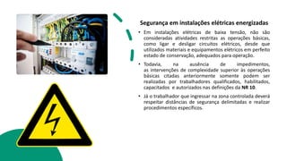 Segurança em instalações elétricas energizadas
• Em instalações elétricas de baixa tensão, não são
consideradas atividades restritas as operações básicas,
como ligar e desligar circuitos elétricos, desde que
utilizados materiais e equipamentos elétricos em perfeito
estado de conservação, adequados para operação.
• Todavia, na ausência de impedimentos,
as intervenções de complexidade superior às operações
básicas citadas anteriormente somente podem ser
realizadas por trabalhadores qualificados, habilitados,
capacitados e autorizados nas definições da NR 10.
• Já o trabalhador que ingressar na zona controlada deverá
respeitar distâncias de segurança delimitadas e realizar
procedimentos específicos.
 