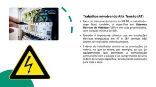 Trabalhos envolvendo Alta Tensão (AT)
• Além do treinamento básico da NR 10, o trabalhador
deve fazer, também, o específico em Sistemas
Elétricos de Potência (SEP) e em suas proximidades,
com duração mínima de 40h.
• Também é importante salientar que em instalações
elétricas energizadas em AT e SEP serviços não
podem ser realizados individualmente.
• É dever do trabalhador atentar-se às orientações da
norma, no que se refere, por exemplo, ao uso de
equipamentos que permitam a comunicação
permanente com a equipe e ao cumprimento de uma
ordem de serviço específica, devidamente autorizada
para data e local.
 