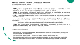 Habilitação, qualificação, capacitação e autorização dos trabalhadores
De acordo com a norma, temos:
• 10.8.1 É considerado trabalhador qualificado aquele que comprovar conclusão de curso
específico na área elétrica reconhecido pelo Sistema Oficial de Ensino.
• 10.8.2 É considerado profissional legalmente habilitado o trabalhador previamente
qualificado e com registro no competente conselho de classe.
• 10.8.3 É considerado trabalhador capacitado aquele que atenda às seguintes condições,
simultaneamente:
a) receba capacitação sob orientação e responsabilidade de profissional habilitado e
autorizado;
b) trabalhe sob a responsabilidade de profissional habilitado e autorizado.
• 10.8.4 São considerados autorizados os trabalhadores qualificados ou capacitados e os
profissionais habilitados, com anuência formal da empresa.
Proteção contra incêndio e explosão
• Ambientes com atmosferas potencialmente explosivas deverão contar com instalações elétricas constituídas
por componentes em conformidade.
• Tais componentes devem atender a requisitos do Sistema Brasileiro de Certificação (SBC).
• Ademais, somente serão permitidas atividades em áreas classificadas nos casos de supressão do agente de
risco, que determina a classificação da área, ou mediante devida autorização com liberação formalizada.
 