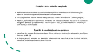Proteção contra incêndio e explosão
• Ambientes com atmosferas potencialmente explosivas deverão contar com instalações
elétricas constituídas por componentes em conformidade.
• Tais componentes devem atender a requisitos do Sistema Brasileiro de Certificação (SBC).
• Ademais, somente serão permitidas atividades em áreas classificadas nos casos de supressão
do agente de risco, que determina a classificação da área, ou mediante devida autorização
com liberação formalizada.
Quanto à sinalização de segurança
• Identificações e advertências deverão ser feitas utilizando sinalizações adequadas, conforme
disposto na NR 26.
• A sinalização visa atender, por exemplo, à demanda de identificação de circuitos elétricos,
identificação de impedimento, dentre outros.
 