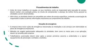 Procedimentos de trabalho
• Antes de iniciar trabalhos em equipe, os seus membros, junto ao responsável pela execução do serviço,
devem realizar uma avaliação prévia, no intuito de compreender e planejar da melhor forma possível as
atividades a serem desenvolvidas.
• Além disso, as atividades devem ser precedidas por ordens de serviço específicas, contendo a autorização do
responsável e todas as demais informações necessárias ao cumprimento do trabalho.
Situações de emergência
• A empresa deve incluir ações de emergência relacionadas às instalações e aos serviços com eletricidade no
plano de emergência empresarial.
• Métodos de resgate padronizados adequados às atividades, bem como os meios para a sua aplicação,
devem ser providos pela empresa.
• Trabalhadores autorizados devem estar aptos a prestar primeiros socorros a acidentados e a operar
equipamentos de prevenção e combate a incêndios.
 