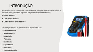 INTRODUÇÃO
A medição é um conjunto de operações que tem por objetivo determinar o
valor de uma grandeza. Algumas perguntas fundamentais são:
1.O que medir?
2. Com o que medir?
3. Como avaliar esta medida?
Em medição elétrica as grandezas mais importantes são:
• Corrente elétrica;
• Tensão elétrica;
• Frequência;
• Potência;
• Resistência;
• Capacitância:
• Indutância;
• Fator de potência.
 