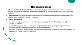 Responsabilidade
• É de responsabilidade dos contratantes manter os trabalhadores informados sobre os riscos a que estão
expostos, instruindo-os quanto aos procedimentos e medidas de controle contra os riscos elétricos a serem
adotados.
• Cabe à empresa, na ocorrência de acidentes de trabalho envolvendo instalações eserviços em eletricidade,
propor e adotar medidas preventivas e corretivas.
• Cabe aos trabalhadores:
1. zelar pela sua segurança e saúde e a de outras pessoas que possam ser afetadas por suasações ou
omissões no trabalho;
2. responsabilizar-se junto com a empresa pelo cumprimento das disposições legais eregulamentares,
inclusive quanto aos procedimentos internos de segurança e saúde; e
3. comunicar, de imediato, ao responsável pela execução do serviço as situações queconsiderar de risco para
sua segurança e saúde e a de outras pessoas.
 
