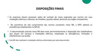 DISPOSIÇÕES FINAIS
• As empresas devem promover ações de controle de riscos originados por outrem em suas
instalações elétricas e oferecer, de imediato, quando cabível, denúncia aos órgãos competentes.
• Na ocorrência do não cumprimento das normas constantes nesta NR, o MTE adotará as
providências estabelecidas na NR-03.
• A documentação prevista nesta NR deve estar permanentemente à disposição dos trabalhadores
que atuam em serviços e instalações elétricas, respeitadas as abrangências, limitações e
interferências nas tarefas.
• Esta NR não é aplicável a instalações elétricas alimentadas por extra-baixa tensão.
 
