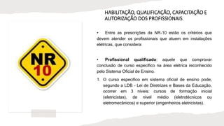 HABILITAÇÃO, QUALIFICAÇÃO, CAPACITAÇÃO E
AUTORIZAÇÃO DOS PROFISSIONAIS
• Entre as prescrições da NR-10 estão os critérios que
devem atender os profissionais que atuem em instalações
elétricas, que considera:
• Profissional qualificado: aquele que comprovar
conclusão de curso específico na área elétrica reconhecido
pelo Sistema Oficial de Ensino.
1. O curso específico em sistema oficial de ensino pode,
segundo a LDB - Lei de Diretrizes e Bases da Educação,
ocorrer em 3 níveis: cursos de formação inicial
(eletricistas), de nível médio (eletrotécnicos ou
eletromecânicos) e superior (engenheiros eletricistas).
 