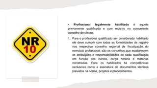 • Profissional legalmente habilitado é aquele
previamente qualificado e com registro no competente
conselho de classe.
1. Para o profissional qualificado ser considerado habilitado
ele deve cumprir com todas as formalidades de registro
nos respectivo conselho regional de fiscalização do
exercício profissional; são os conselhos que estabelecem
as atribuições e responsabilidades de cada qualificação
em função dos cursos, carga horária e matérias
ministradas. Para os habilitados há competências
exclusivas como a assinatura de documentos técnicos
previstos na norma, projetos e procedimentos.
 