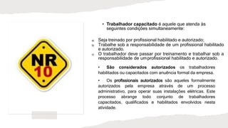 • Trabalhador capacitado é aquele que atenda às
seguintes condições simultaneamente:
a) Seja treinado por profissional habilitado e autorizado;
b) Trabalhe sob a responsabilidade de um profissional habilitado
e autorizado.
c) O trabalhador deve passar por treinamento e trabalhar sob a
responsabilidade de umprofissional habilitado e autorizado.
• São considerados autorizados os trabalhadores
habilitados ou capacitados com anuência formal da empresa.
• Os profissionais autorizados são aqueles formalmente
autorizados pela empresa através de um processo
administrativo, para operar suas instalações elétricas. Este
processo abrange todo conjunto de trabalhadores
capacitados, qualificados e habilitados envolvidos nesta
atividade.
 