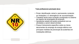 Todo profissional autorizado deve:
• Portar identificação visível e permanente contendo
as limitações e a abrangência de suaautorização.
• Trabalhar tendo essa condição consignada no sistema
de registro de empregado da empresa.
• Apresentar estado de saúde compatível com as
atividades a serem desenvolvidas.
• Possuir treinamento específico sobre os riscos
decorrentes do emprego da energia elétrica eas
principais medidas de prevenção de acidentes em
instalações elétricas.
 