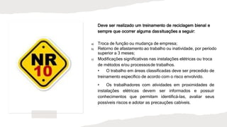 Deve ser realizado um treinamento de reciclagem bienal e
sempre que ocorrer alguma dassituações a seguir:
a) Troca de função ou mudança de empresa;
b) Retorno de afastamento ao trabalho ou inatividade, por período
superior a 3 meses;
c) Modificações significativas nas instalações elétricas ou troca
de métodos e/ou processosde trabalhos.
• O trabalho em áreas classificadas deve ser precedido de
treinamento específico de acordo com o risco envolvido.
• Os trabalhadores com atividades em proximidades de
instalações elétricas devem ser informados e possuir
conhecimentos que permitam identificá-las, avaliar seus
possíveis riscos e adotar as precauções cabíveis.
 