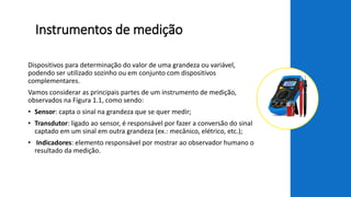 Instrumentos de medição
Dispositivos para determinação do valor de uma grandeza ou variável,
podendo ser utilizado sozinho ou em conjunto com dispositivos
complementares.
Vamos considerar as principais partes de um instrumento de medição,
observados na Figura 1.1, como sendo:
• Sensor: capta o sinal na grandeza que se quer medir;
• Transdutor: ligado ao sensor, é responsável por fazer a conversão do sinal
captado em um sinal em outra grandeza (ex.: mecânico, elétrico, etc.);
• Indicadores: elemento responsável por mostrar ao observador humano o
resultado da medição.
 
