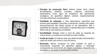 • Princípio de construção física: bobina móvel, ferro móvel,
ferrodinâmico, bobinas cruzadas, indutivo, ressonante,
eletrostático. Esses tipos de medidores são tipicamente
analógicos. Os aparelhos digitais utilizam majoritariamente
circuitos eletrônicos comparadores.
• Finalidade de utilização: o Para laboratórios: aparelhos que
primam pela exatidão e precisão; o Industriais: embora não sejam
necessariamente tão exatos quanto os de laboratório, têm a
qualidade da robustez, mostrando-se apropriados para o trabalho
diário sob as mais diversas condições.
• Sensibilidade: Relação entre o sinal de saída ou resposta do
instrumento e a mudança na entrada ou valor medido.
• Fundo de escala: O máximo valor que determinado instrumento é
capaz de medir sem correr o risco de danos.
• Resolução: Menor mudança no valor medido na qual o
instrumento responde. Em aparelhos digitais, a resolução
corresponde ao incremento dos dígitos mostrados, enquanto nos
analógicos a resolução é teoricamente infinita.
 