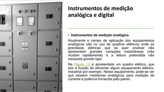 Instrumentos de medição
analógica e digital
• Instrumentos de medição analógica
Atualmente o campo de aplicação dos equipamentos
analógicos são no uso de quadros elétricos onde as
grandezas elétricas que se quer analisar não
apresentam grandes variações instantâneas (não
mudam rapidamente) e a leitura pretendida não
necessita grande rigor.
Na Figura 1.2 é apresentado um quadro elétrico, que
tem a função de alimentar algum equipamento elétrico,
industrial por exemplo. Nesse equipamento, pode-se ver
que existem medidores analógicos para medição de
corrente e potência fornecida pelo painel.
 