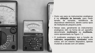 • Outro uso para os instrumentos analógicos
é na utilização de bancada, para medir
tensão de tomadas, resistência de
dispositivos eletrônicos, dentre outros tipos
de mediçõesde pequeno porte.
• Nesse caso, geralmente os instrumentos
analógicos vêm na forma de um aparelho
denominado multímetro ou multiteste,
como apresentado na Figura 1.3.
• O multímetro analógico tem a função de
voltímetro, amperímetro, ohmímetro, entre
outros, em um mesmo dispositivo, apenas
mudando a escala com um seletor.
 