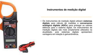 • Os instrumentos de medição digital utilizam sistemas
digitais para cálculo de medidas e conversores
analógico digitais (ADCs) para entregar os valores
elétricos para o sistema digital. Os instrumentos de
medição digitais são mais amplamente utilizados na
atualidade, pois sistemas digitais apresentam
vantagens em relação à galvanômetros.
Instrumentos de medição digital
 