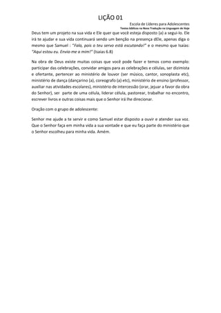 LIÇÃO 01
                                                          Escola de Líderes para Adolescentes
                                                   Textos bíblicos na Nova Tradução na Linguagem de Hoje
Deus tem um projeto na sua vida e Ele quer que você esteja disposto (a) a segui-lo. Ele
irá te ajudar e sua vida continuará sendo um benção na presença dEle, apenas diga o
mesmo que Samuel : “Fala, pois o teu servo está escutando!” e o mesmo que Isaías:
“Aqui estou eu. Envia-me a mim!” (Isaias 6.8)

Na obra de Deus existe muitas coisas que você pode fazer e temos como exemplo:
participar das celebrações, convidar amigos para as celebrações e células, ser dizimista
e ofertante, pertencer ao ministério de louvor (ser músico, cantor, sonoplasta etc),
ministério de dança (dançarino (a), coreografo (a) etc), ministério de ensino (professor,
auxiliar nas atividades escolares), ministério de intercessão (orar, jejuar a favor da obra
do Senhor), ser parte de uma célula, liderar célula, pastorear, trabalhar no encontro,
escrever livros e outras coisas mais que o Senhor irá lhe direcionar.

Oração com o grupo de adolescente:

Senhor me ajude a te servir e como Samuel estar disposto a ouvir e atender sua voz.
Que o Senhor faça em minha vida a sua vontade e que eu faça parte do ministério que
o Senhor escolheu para minha vida. Amém.
 