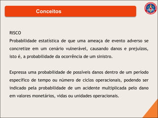 RISCO
Probabilidade estatística de que uma ameaça de evento adverso se
concretize em um cenário vulnerável, causando danos e prejuízos,
isto é, a probabilidade da ocorrência de um sinistro.
Expressa uma probabilidade de possíveis danos dentro de um período
específico de tempo ou número de ciclos operacionais, podendo ser
indicado pela probabilidade de um acidente multiplicada pelo dano
em valores monetários, vidas ou unidades operacionais.
Conceitos
 