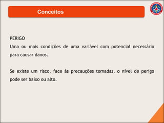 PERIGO
Uma ou mais condições de uma variável com potencial necessário
para causar danos.
Se existe um risco, face às precauções tomadas, o nível de perigo
pode ser baixo ou alto.
Conceitos
 