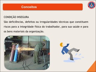 CONDIÇÃO INSEGURA
São deficiências, defeitos ou irregularidades técnicas que constituem
riscos para a integridade física do trabalhador, para sua saúde e para
os bens materiais da organização.
Conceitos
 