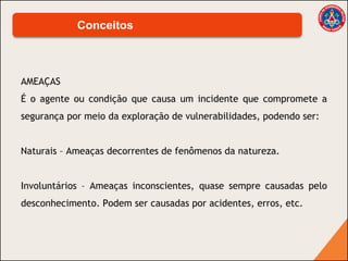 AMEAÇAS
É o agente ou condição que causa um incidente que compromete a
segurança por meio da exploração de vulnerabilidades, podendo ser:
Naturais – Ameaças decorrentes de fenômenos da natureza.
Involuntários – Ameaças inconscientes, quase sempre causadas pelo
desconhecimento. Podem ser causadas por acidentes, erros, etc.
Conceitos
 