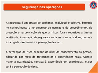 A segurança é um estado de confiança, individual e coletivo, baseado
no conhecimento e no emprego de normas e de procedimentos de
proteção e na convicção de que os riscos foram reduzidos a limites
aceitáveis. A sensação de segurança varia entre os indivíduos, pois ela
está ligada diretamente a percepção de risco.
A percepção de risco depende do nível de conhecimento da pessoa,
adquirido por meio de treinamentos e experiências reais. Quanto
maior a qualificação, somada à experiência em ocorrências, maior
será a percepção de risco.
Segurança nas operações
 