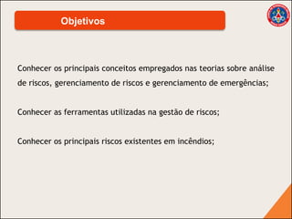 Conhecer os principais conceitos empregados nas teorias sobre análise
de riscos, gerenciamento de riscos e gerenciamento de emergências;
Conhecer as ferramentas utilizadas na gestão de riscos;
Conhecer os principais riscos existentes em incêndios;
Objetivos
 