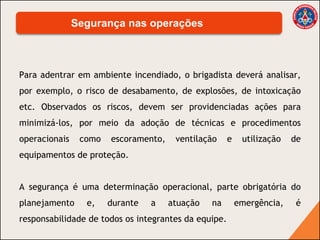 Para adentrar em ambiente incendiado, o brigadista deverá analisar,
por exemplo, o risco de desabamento, de explosões, de intoxicação
etc. Observados os riscos, devem ser providenciadas ações para
minimizá-los, por meio da adoção de técnicas e procedimentos
operacionais como escoramento, ventilação e utilização de
equipamentos de proteção.
A segurança é uma determinação operacional, parte obrigatória do
planejamento e, durante a atuação na emergência, é
responsabilidade de todos os integrantes da equipe.
Segurança nas operações
 