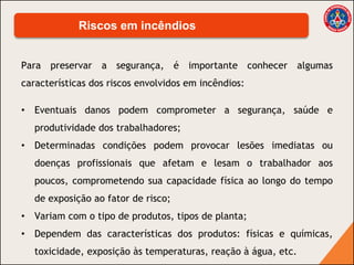 Para preservar a segurança, é importante conhecer algumas
características dos riscos envolvidos em incêndios:
• Eventuais danos podem comprometer a segurança, saúde e
produtividade dos trabalhadores;
• Determinadas condições podem provocar lesões imediatas ou
doenças profissionais que afetam e lesam o trabalhador aos
poucos, comprometendo sua capacidade física ao longo do tempo
de exposição ao fator de risco;
• Variam com o tipo de produtos, tipos de planta;
• Dependem das características dos produtos: físicas e químicas,
toxicidade, exposição às temperaturas, reação à água, etc.
Riscos em incêndios
 