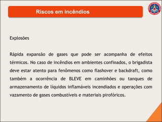 Explosões
Rápida expansão de gases que pode ser acompanha de efeitos
térmicos. No caso de incêndios em ambientes confinados, o brigadista
deve estar atento para fenômenos como flashover e backdraft, como
também a ocorrência de BLEVE em caminhões ou tanques de
armazenamento de líquidos inflamáveis incendiados e operações com
vazamento de gases combustíveis e materiais pirofóricos.
Riscos em incêndios
 