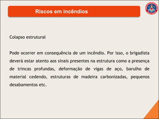 Colapso estrutural
Pode ocorrer em consequência de um incêndio. Por isso, o brigadista
deverá estar atento aos sinais presentes na estrutura como a presença
de trincas profundas, deformação de vigas de aço, barulho de
material cedendo, estruturas de madeira carbonizadas, pequenos
desabamentos etc.
Riscos em incêndios
 