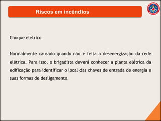 Choque elétrico
Normalmente causado quando não é feita a desenergização da rede
elétrica. Para isso, o brigadista deverá conhecer a planta elétrica da
edificação para identificar o local das chaves de entrada de energia e
suas formas de desligamento.
Riscos em incêndios
 