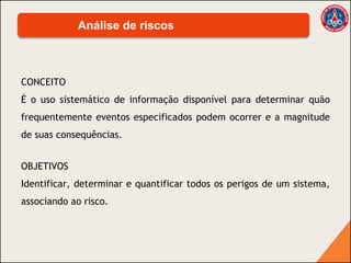 CONCEITO
É o uso sistemático de informação disponível para determinar quão
frequentemente eventos especificados podem ocorrer e a magnitude
de suas consequências.
Análise de riscos
OBJETIVOS
Identificar, determinar e quantificar todos os perigos de um sistema,
associando ao risco.
 