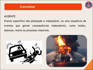 ACIDENTE
Evento específico não planejado e indesejável, ou uma sequência de
eventos que geram consequências indesejáveis, como lesões,
doenças, morte ou prejuízos materiais.
Conceitos
 