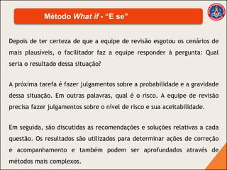 Depois de ter certeza de que a equipe de revisão esgotou os cenários de
mais plausíveis, o facilitador faz a equipe responder à pergunta: Qual
seria o resultado dessa situação?
A próxima tarefa é fazer julgamentos sobre a probabilidade e a gravidade
dessa situação. Em outras palavras, qual é o risco. A equipe de revisão
precisa fazer julgamentos sobre o nível de risco e sua aceitabilidade.
Em seguida, são discutidas as recomendações e soluções relativas a cada
questão. Os resultados são utilizados para determinar ações de correção
e acompanhamento e também podem ser aprofundados através de
métodos mais complexos.
Método What if - “E se”
 