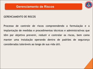 GERENCIAMENTO DE RISCOS
Processo de controle de riscos compreendendo a formulação e a
implantação de medidas e procedimentos técnicos e administrativos que
têm por objetivo prevenir, reduzir e controlar os riscos, bem como
manter uma instalação operando dentro de padrões de segurança
considerados toleráveis ao longo de sua vida útil.
Gerenciamento de Riscos
 
