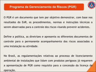 O PGR é um documento que tem por objetivo demonstrar, com base nos
resultados do EAR, os procedimentos, normas e instruções técnicas a
serem observadas para o controle dos riscos visando prevenir acidentes.
Define a política, as diretrizes e apresenta os diferentes documentos de
controle para o permanente acompanhamento dos riscos associados a
uma instalação ou atividade.
No Brasil, as regulamentações relativas ao processo de licenciamento
ambiental de instalações que lidam com produtos perigosos já requerem
a apresentação de PGR como requisito para a concessão da licença de
operação.
Programa de Gerenciamento de Riscos (PGR)
 