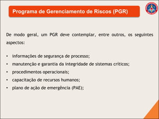 De modo geral, um PGR deve contemplar, entre outros, os seguintes
aspectos:
• informações de segurança de processo;
• manutenção e garantia da integridade de sistemas críticos;
• procedimentos operacionais;
• capacitação de recursos humanos;
• plano de ação de emergência (PAE);
Programa de Gerenciamento de Riscos (PGR)
 