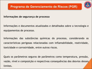 Informações de segurança de processo
Informações e documentos atualizados e detalhados sobre a tecnologia e
equipamentos de processo.
Informações das substâncias químicas do processo, considerando as
características perigosas relacionadas com inflamabilidade, reatividade,
toxicidade e corrosividade, entre outros riscos.
Quais os parâmetros seguros de parâmetros como temperatura, pressão,
vazão, nível e composição e respectivas consequências dos desvios desses
limites.
Programa de Gerenciamento de Riscos (PGR)
 