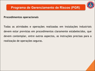 Procedimentos operacionais
Todas as atividades e operações realizadas em instalações industriais
devem estar previstas em procedimentos claramente estabelecidos, que
devem contemplar, entre outros aspectos, as instruções precisas para a
realização de operações seguras.
Programa de Gerenciamento de Riscos (PGR)
 