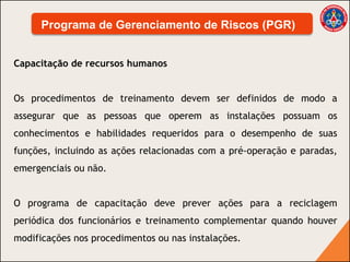 Capacitação de recursos humanos
Os procedimentos de treinamento devem ser definidos de modo a
assegurar que as pessoas que operem as instalações possuam os
conhecimentos e habilidades requeridos para o desempenho de suas
funções, incluindo as ações relacionadas com a pré-operação e paradas,
emergenciais ou não.
O programa de capacitação deve prever ações para a reciclagem
periódica dos funcionários e treinamento complementar quando houver
modificações nos procedimentos ou nas instalações.
Programa de Gerenciamento de Riscos (PGR)
 