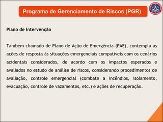 Plano de Intervenção
Também chamado de Plano de Ação de Emergência (PAE), contempla as
ações de resposta às situações emergenciais compatíveis com os cenários
acidentais considerados, de acordo com os impactos esperados e
avaliados no estudo de análise de riscos, considerando procedimentos de
avaliação, controle emergencial (combate a incêndios, isolamento,
evacuação, controle de vazamentos, etc.) e ações de recuperação.
Programa de Gerenciamento de Riscos (PGR)
 