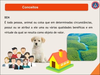 BEM
É toda pessoa, animal ou coisa que em determinadas circunstâncias,
possui ou se atribui a ele uma ou várias qualidades benéficas e em
virtude da qual se resulta como objeto de valor.
Conceitos
 